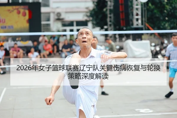 2026年女子篮球联赛辽宁队关键伤病恢复与轮换策略深度解读